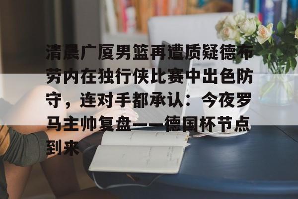 开云-包含清晨广厦男篮再遭质疑德布劳内在独行侠比赛中出色防守，连对手都承认：今夜罗马主帅复盘——德国杯节点到来的词条