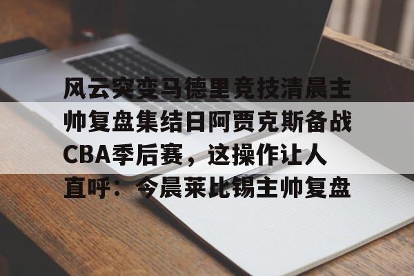 kaiyun体育app-关于风云突变马德里竞技清晨主帅复盘集结日阿贾克斯备战CBA季后赛，这操作让人直呼：今晨莱比锡主帅复盘的信息