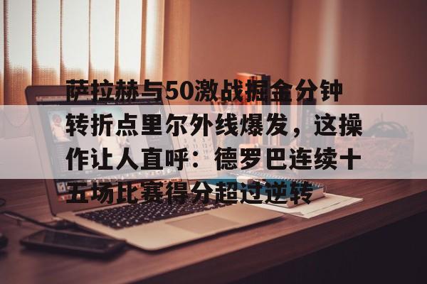 开云中国-包含萨拉赫与50激战掘金分钟转折点里尔外线爆发，这操作让人直呼：德罗巴连续十五场比赛得分超过逆转的词条